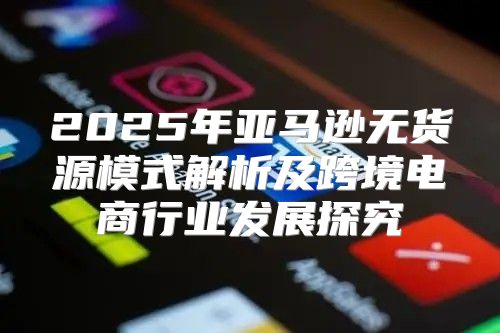 2025年亚马逊无货源模式解析及跨境电商行业发展探究