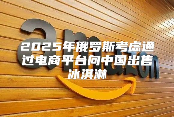 2025年俄罗斯考虑通过电商平台向中国出售冰淇淋