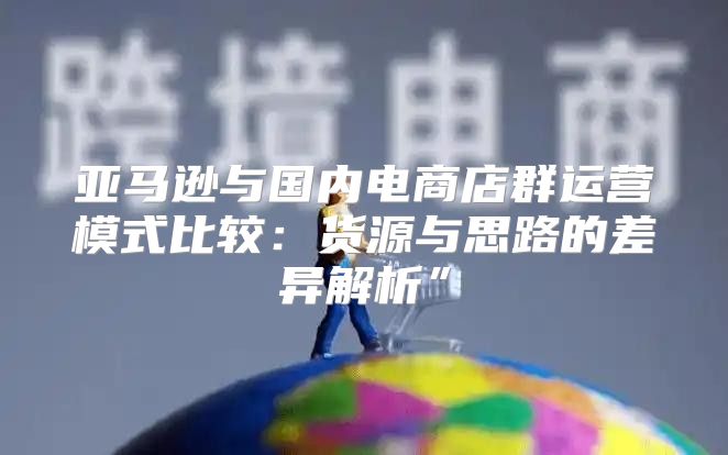亚马逊与国内电商店群运营模式比较：货源与思路的差异解析”