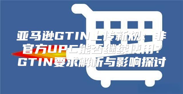亚马逊GTIN上传新规：非官方UPC能否继续使用？GTIN要求解析与影响探讨
