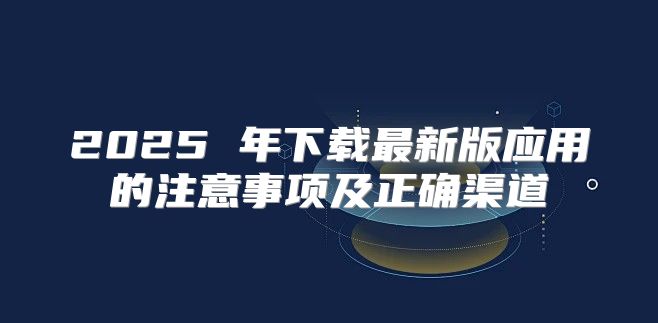 2025 年下载最新版应用的注意事项及正确渠道