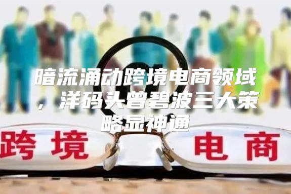 暗流涌动跨境电商领域，洋码头曾碧波三大策略显神通