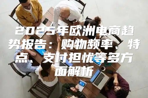2025年欧洲电商趋势报告：购物频率、特点、支付担忧等多方面解析