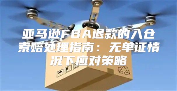 亚马逊FBA退款的入仓索赔处理指南：无单证情况下应对策略