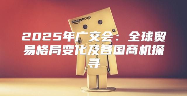 2025年广交会：全球贸易格局变化及各国商机探寻