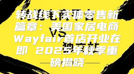 转战线下实体零售新篇章：美国家居电商Wayfair首店开业在即 2025年秋季重磅揭晓