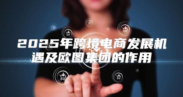 2025年跨境电商发展机遇及欧图集团的作用