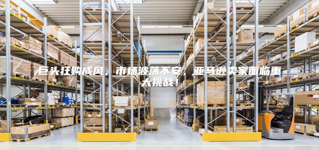 巨头狂购成风，市场波荡不安，亚马逊卖家面临重大挑战！