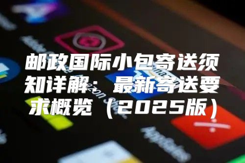 邮政国际小包寄送须知详解：最新寄送要求概览2025版