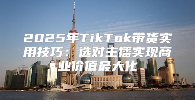 2025年TikTok带货实用技巧：选对主播实现商业价值最大化