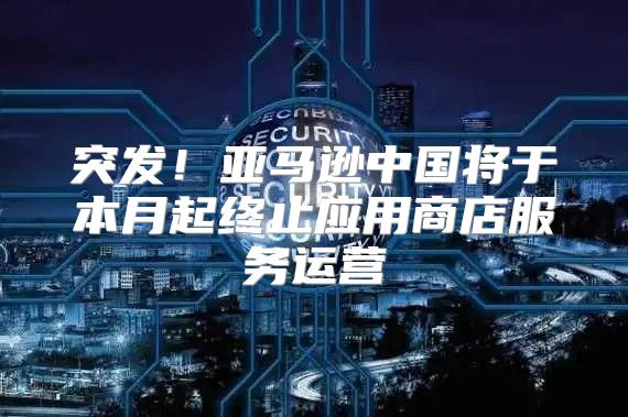 突发！亚马逊中国将于本月起终止应用商店服务运营