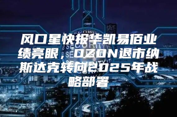 风口星快报华凯易佰业绩亮眼，OZON退市纳斯达克转向2025年战略部署