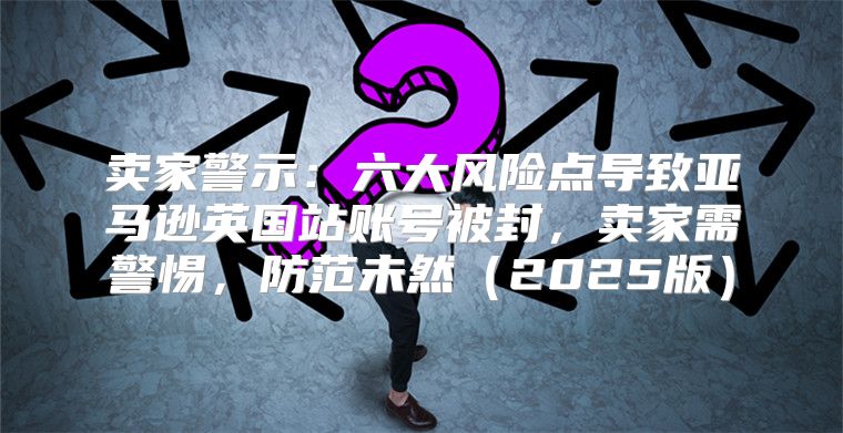 卖家警示：六大风险点导致亚马逊英国站账号被封，卖家需警惕，防范未然2025版
