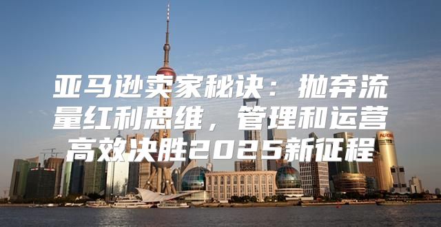 亚马逊卖家秘诀：抛弃流量红利思维，管理和运营高效决胜2025新征程