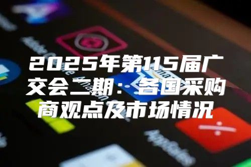 2025年第115届广交会二期：各国采购商观点及市场情况