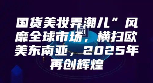 国货美妆弄潮儿”风靡全球市场，横扫欧美东南亚，2025年再创辉煌