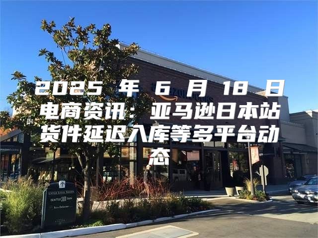 2025 年 6 月 18 日电商资讯：亚马逊日本站货件延迟入库等多平台动态