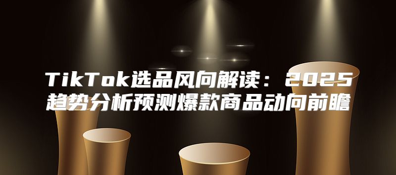 TikTok选品风向解读：2025趋势分析预测爆款商品动向前瞻