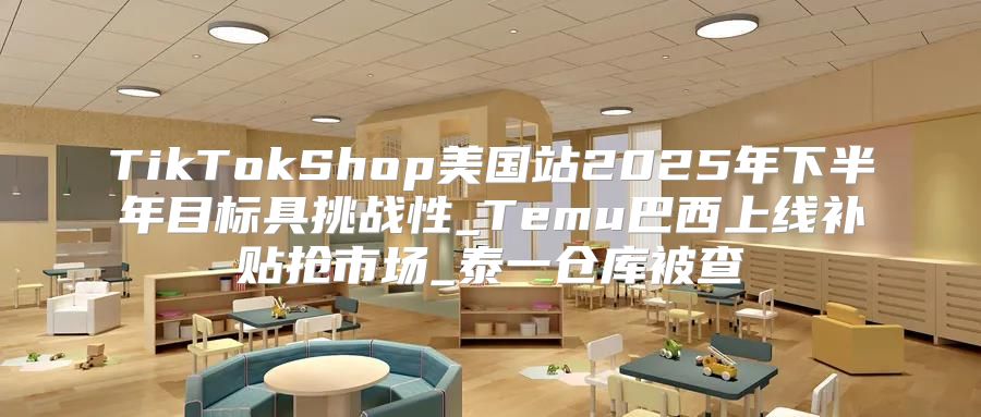TikTokShop美国站2025年下半年目标具挑战性_Temu巴西上线补贴抢市场_泰一仓库被查