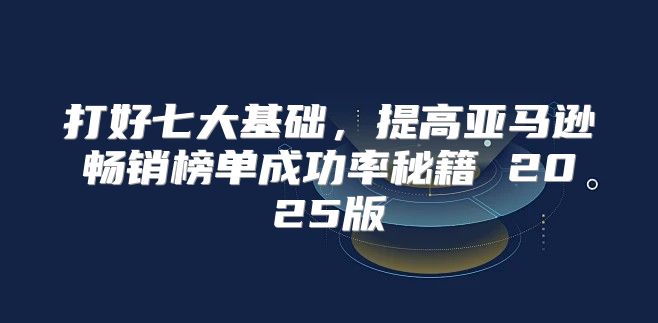 打好七大基础，提高亚马逊畅销榜单成功率秘籍 2025版