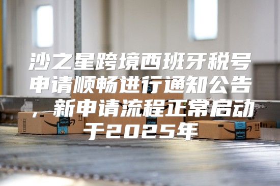 沙之星跨境西班牙税号申请顺畅进行通知公告，新申请流程正常启动于2025年