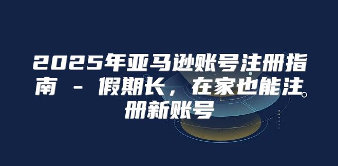 2025年亚马逊账号注册指南 - 假期长，在家也能注册新账号