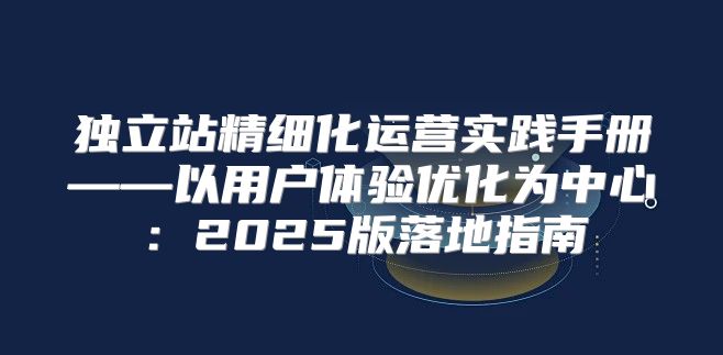 独立站精细化运营实践手册——以用户体验优化为中心：2025版落地指南