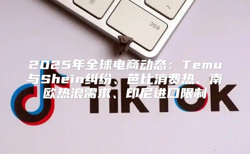 2025年全球电商动态：Temu与Shein纠纷、芭比消费热、南欧热浪需求、印尼进口限制