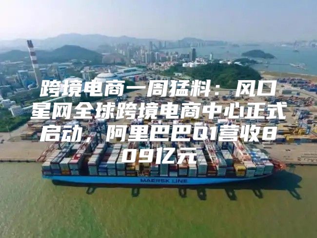 跨境电商一周猛料：风口星网全球跨境电商中心正式启动，阿里巴巴Q1营收809亿元