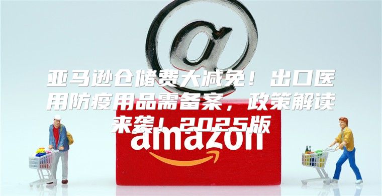 亚马逊仓储费大减免！出口医用防疫用品需备案，政策解读来袭！2025版