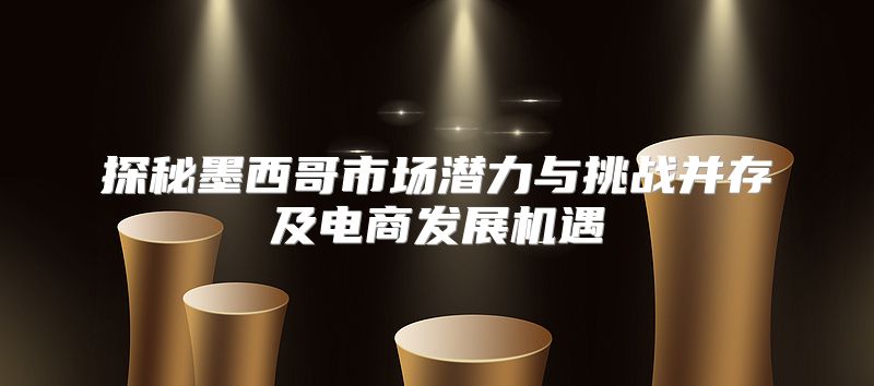 探秘墨西哥市场潜力与挑战并存及电商发展机遇