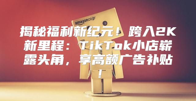 揭秘福利新纪元！跨入2K新里程：TikTok小店崭露头角，享高额广告补贴！