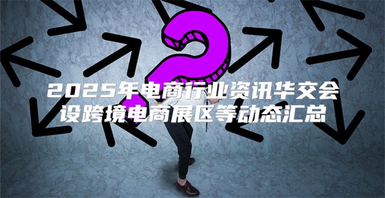 2025年电商行业资讯华交会设跨境电商展区等动态汇总