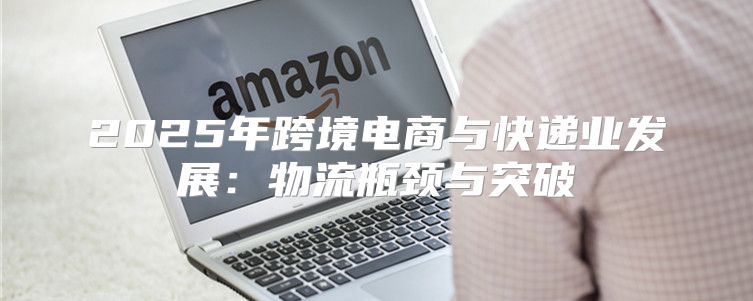 2025年跨境电商与快递业发展：物流瓶颈与突破