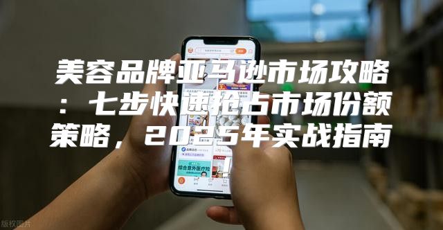 美容品牌亚马逊市场攻略：七步快速抢占市场份额策略，2025年实战指南！
