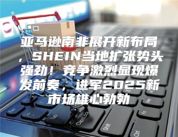 亚马逊南非展开新布局，SHEIN当地扩张势头强劲！竞争激烈显现爆发前奏，进军2025新市场雄心勃勃