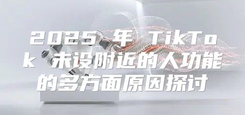 2025 年 TikTok 未设附近的人功能的多方面原因探讨