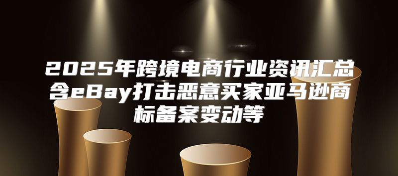 2025年跨境电商行业资讯汇总含eBay打击恶意买家亚马逊商标备案变动等