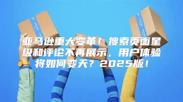 亚马逊重大变革！搜索页面星级和评论不再展示，用户体验将如何变天？2025版！