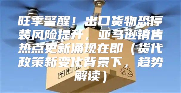 旺季警醒！出口货物恐停装风险提升，亚马逊销售热点更新涌现在即货代政策新变化背景下，趋势解读