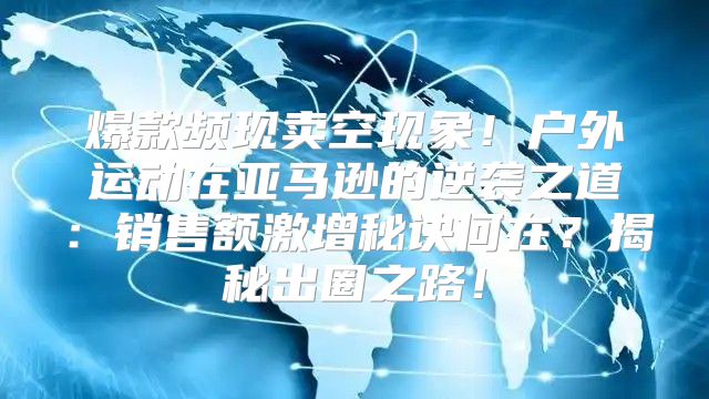 爆款频现卖空现象！户外运动在亚马逊的逆袭之道：销售额激增秘诀何在？揭秘出圈之路！