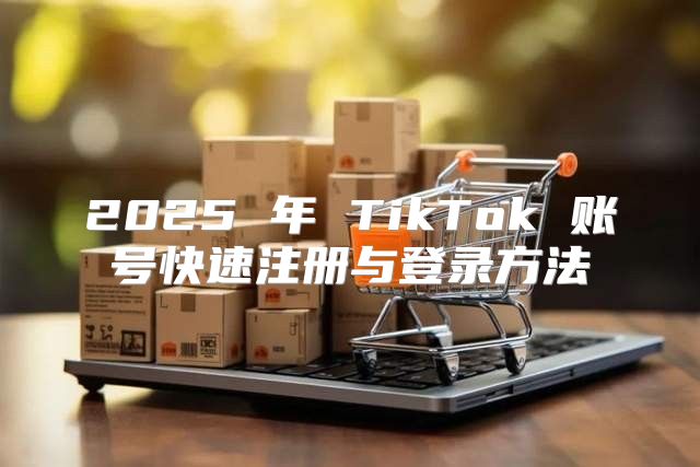 2025 年 TikTok 账号快速注册与登录方法