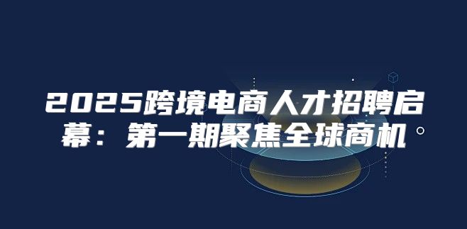 2025跨境电商人才招聘启幕：第一期聚焦全球商机