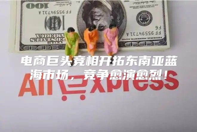 电商巨头竞相开拓东南亚蓝海市场，竞争愈演愈烈！