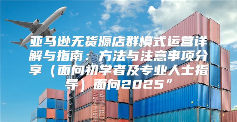 亚马逊无货源店群模式运营详解与指南：方法与注意事项分享面向初学者及专业人士指导面向2025”