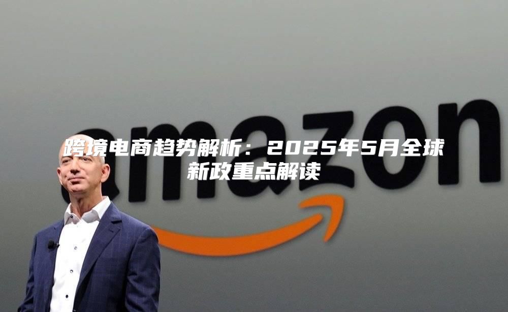 跨境电商趋势解析：2025年5月全球新政重点解读