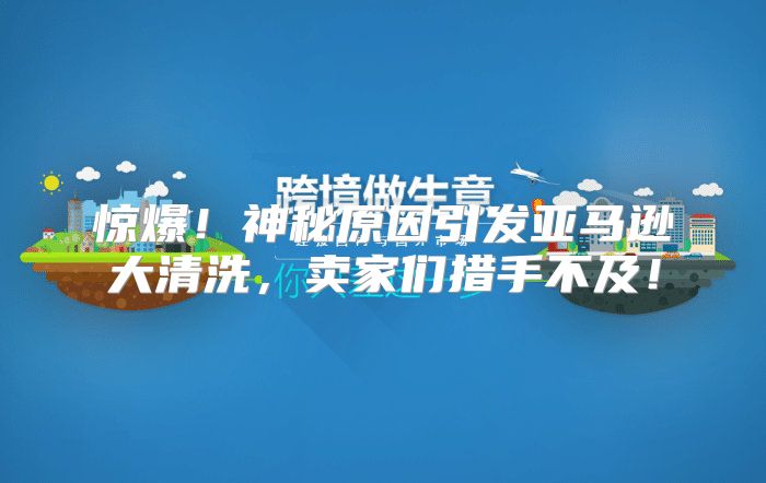 惊爆！神秘原因引发亚马逊大清洗，卖家们措手不及！