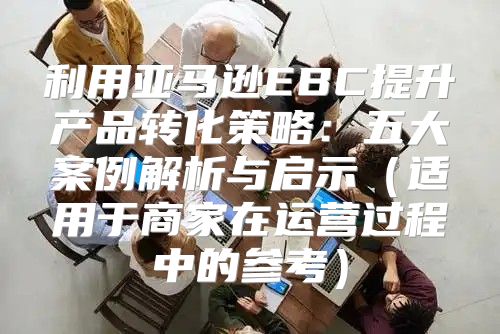 利用亚马逊EBC提升产品转化策略：五大案例解析与启示适用于商家在运营过程中的参考