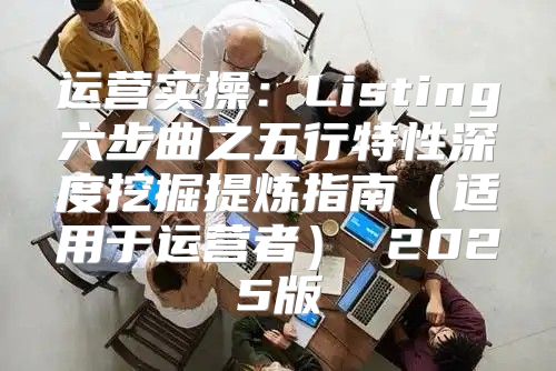 运营实操：Listing六步曲之五行特性深度挖掘提炼指南适用于运营者 2025版