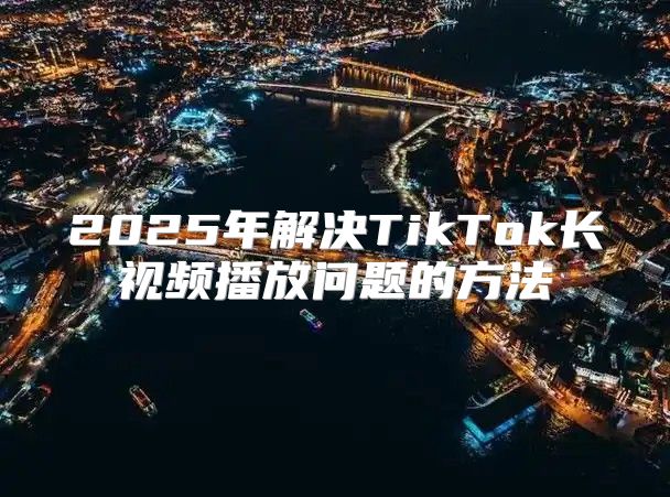 2025年解决TikTok长视频播放问题的方法